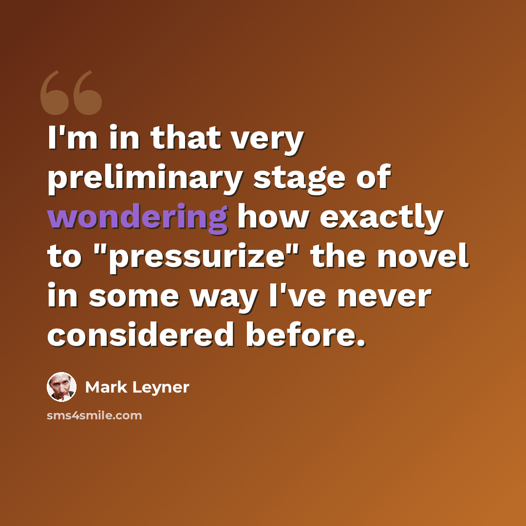 “I'm in that very preliminary stage of wondering how exactly to "pressurize" the novel in some way I've never considered before.” quote by Mark Leyner