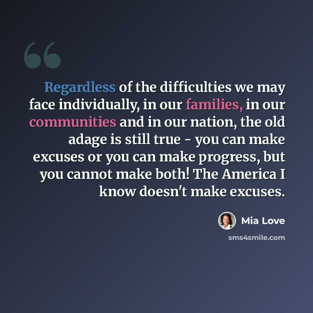 “Regardless of the difficulties we may face individually, in our families, in our communities and in our nation, the old adage is still true - you can make excuses or you can make progress, but you cannot make both! The America I know doesn't make excuses.” quote by Mia Love