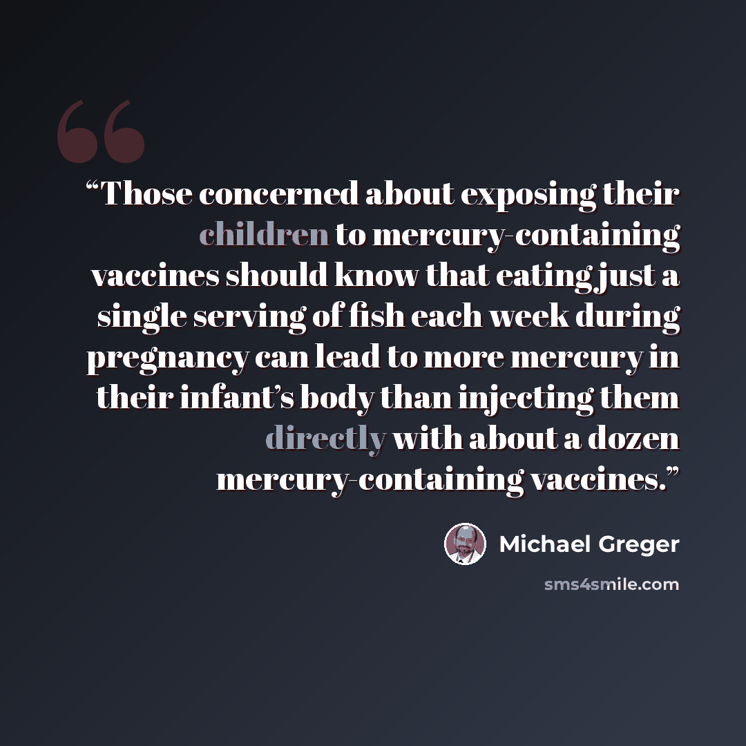 “Those concerned about exposing their children to mercury-containing vaccines should know that eating just a single serving of fish each week during pregnancy can lead to more mercury in their infant’s body than injecting them directly with about a dozen mercury-containing vaccines.” quote by Michael Greger