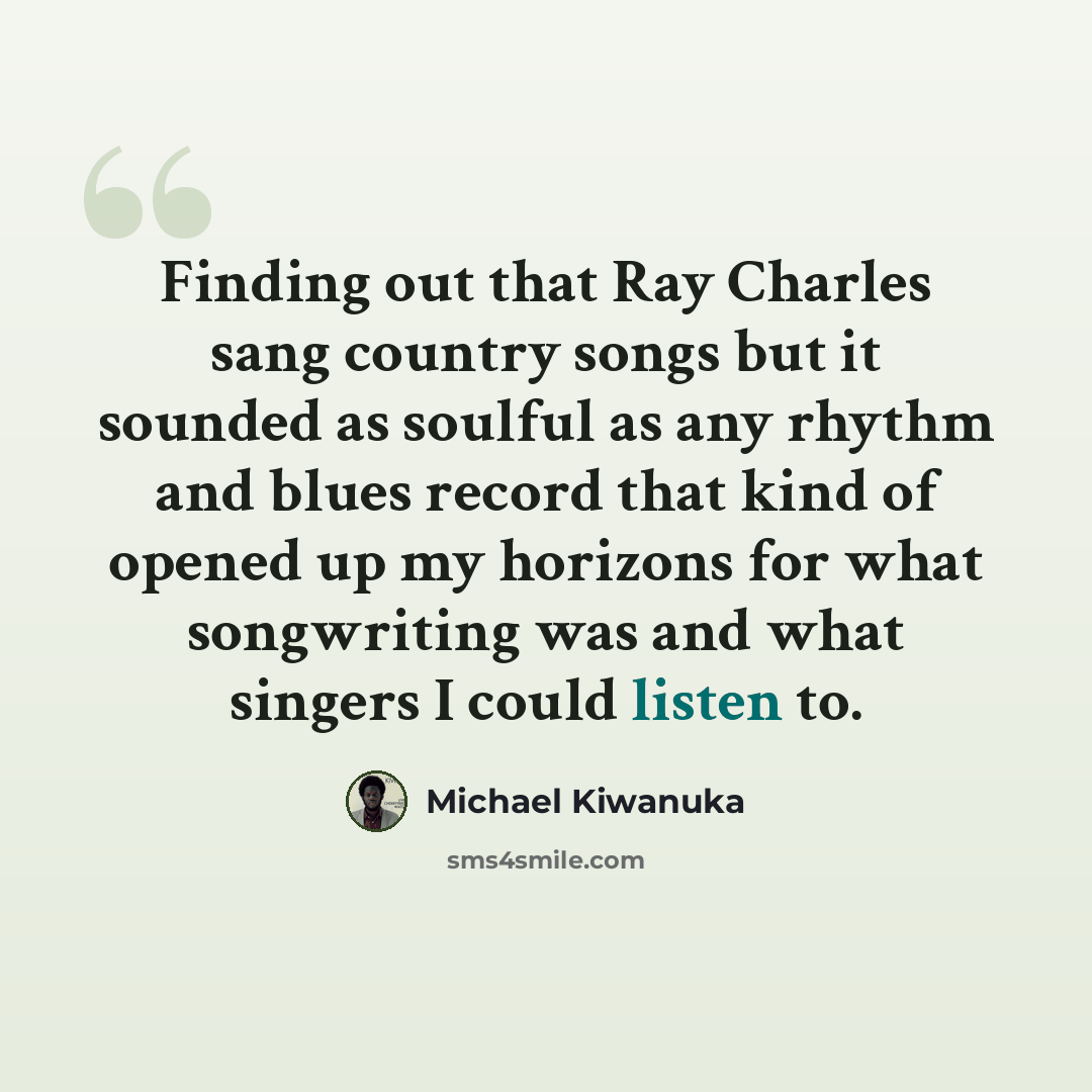“Finding out that Ray Charles sang country songs but it sounded as soulful as any rhythm and blues record that kind of opened up my horizons for what songwriting was and what singers I could listen to.” quote by Michael Kiwanuka
