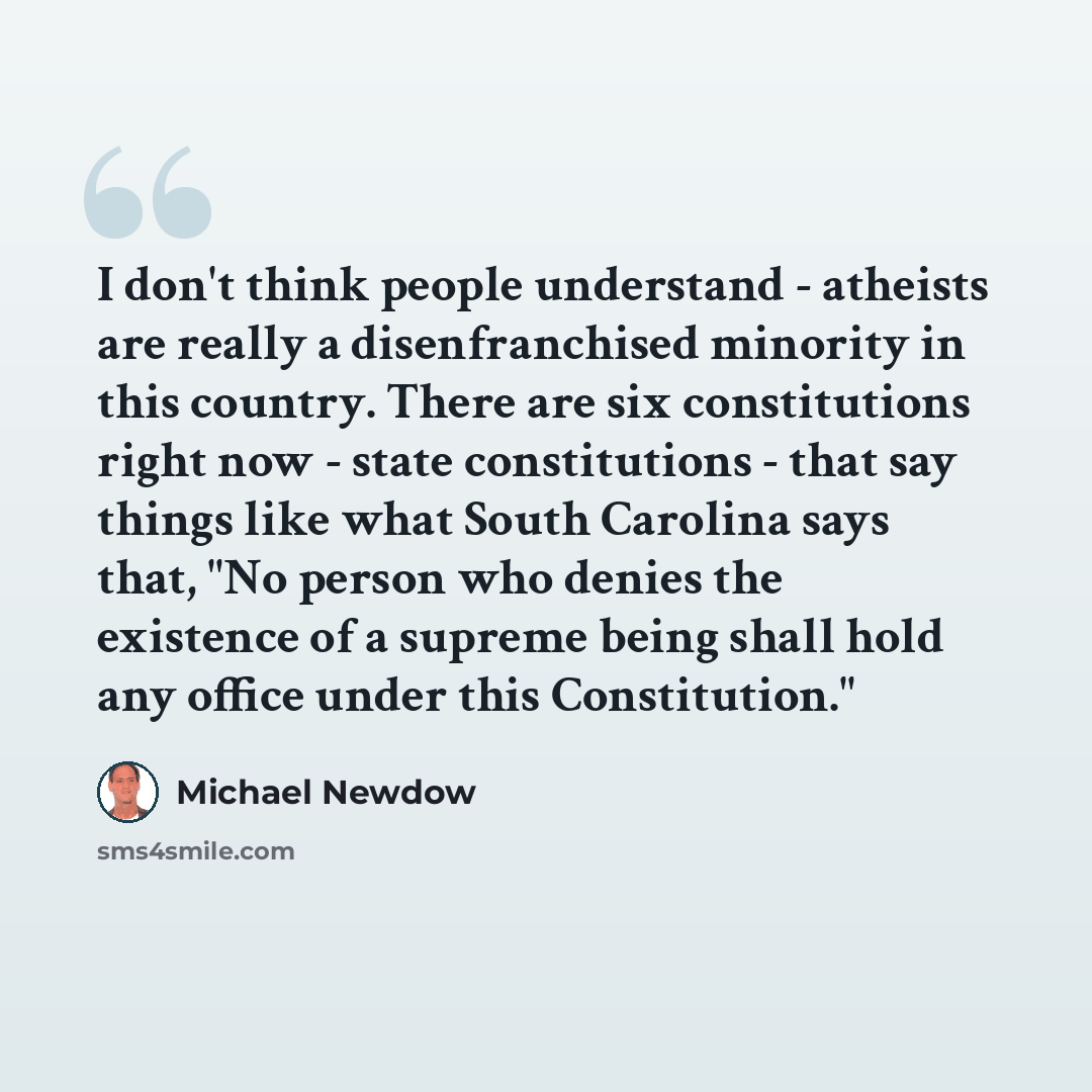 “I don't think people understand - atheists are really a disenfranchised minority in this country. There are six constitutions right now - state constitutions - that say things like what South Carolina says that, "No person who denies the existence of a supreme being shall hold any office under…” quote by Michael Newdow