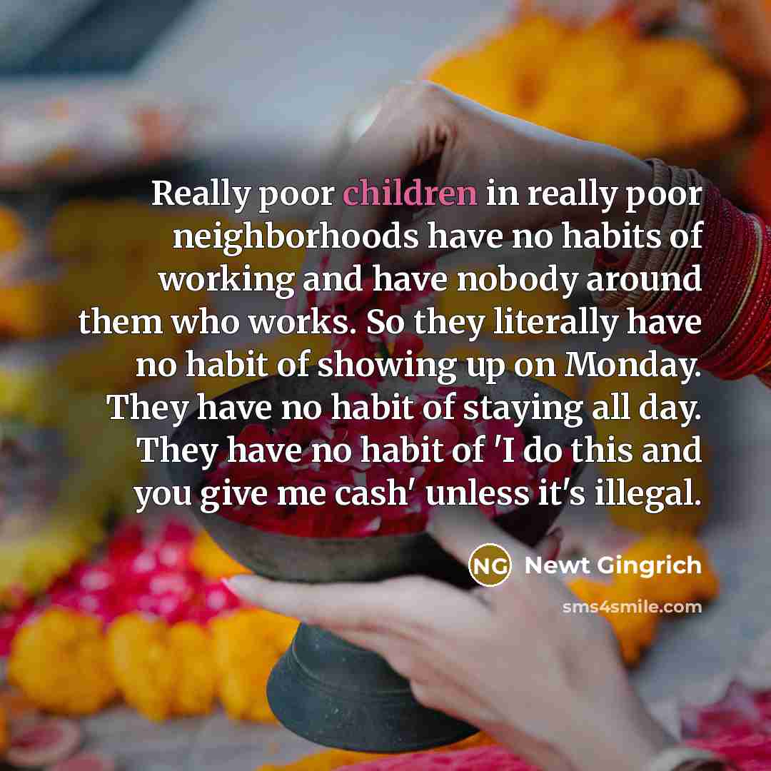 “Really poor children in really poor neighborhoods have no habits of working and have nobody around them who works. So they literally have no habit of showing up on Monday. They have no habit of staying all day. They have no habit of 'I do this and you give me cash' unless it's illegal.” quote by Newt Gingrich