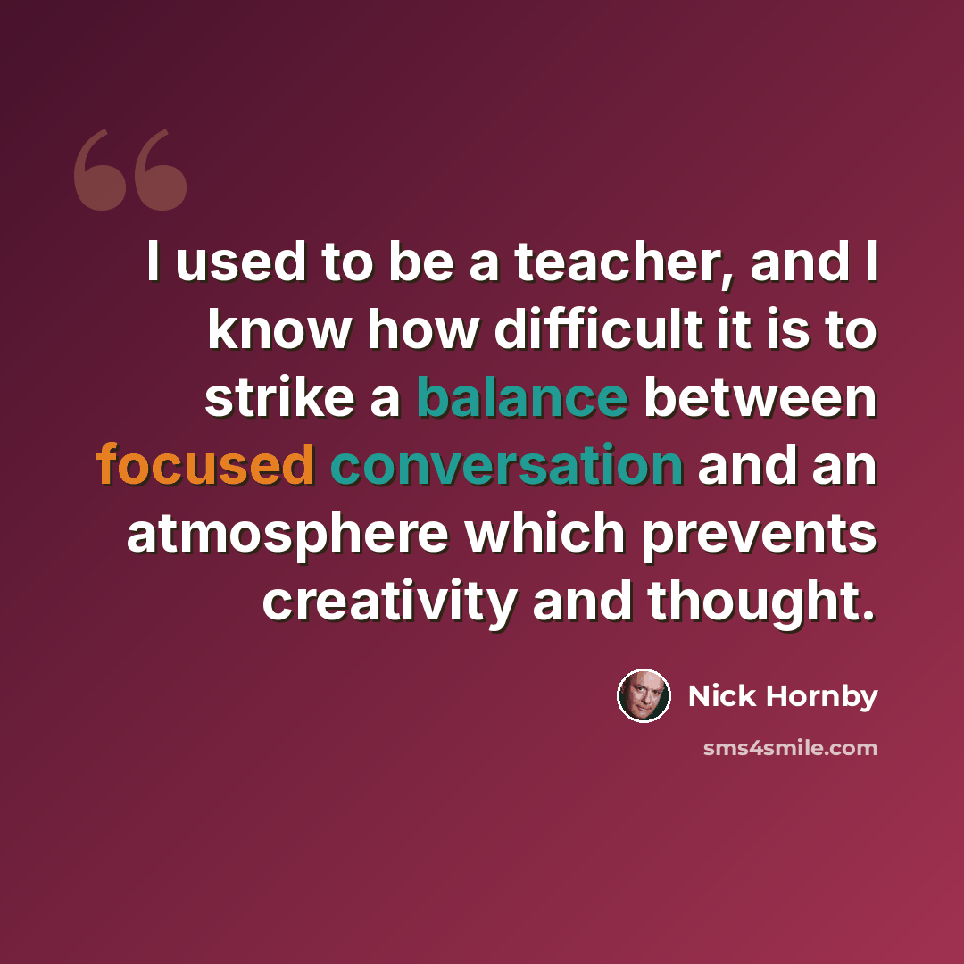 “I used to be a teacher, and I know how difficult it is to strike a balance between focused conversation and an atmosphere which prevents creativity and thought.” quote by Nick Hornby