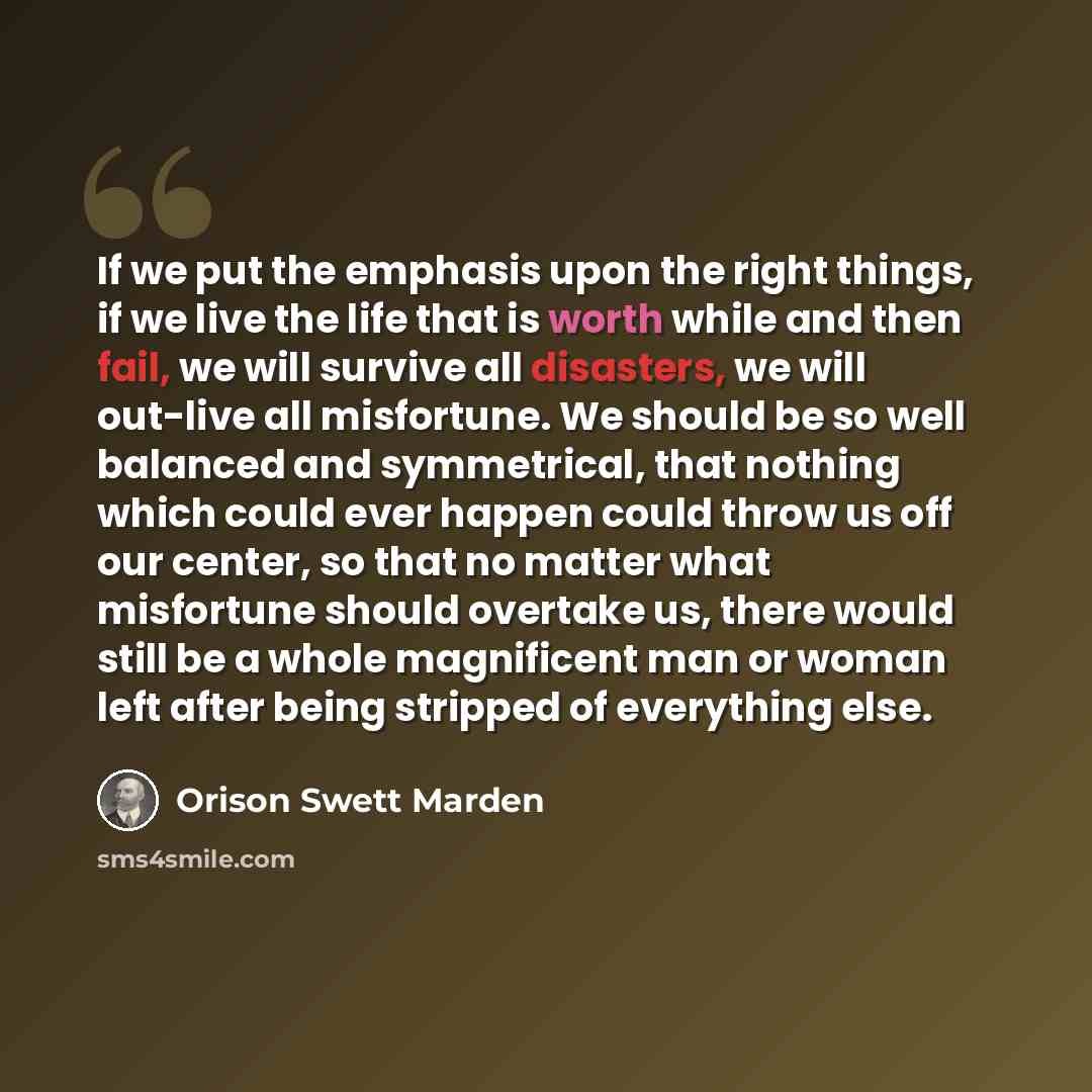 “If we put the emphasis upon the right things, if we live the life that is worth while and then fail, we will survive all disasters, we will out-live all misfortune. We should be so well balanced and symmetrical, that nothing which could ever happen could throw us off our center, so that no matter…” quote by Orison Swett Marden