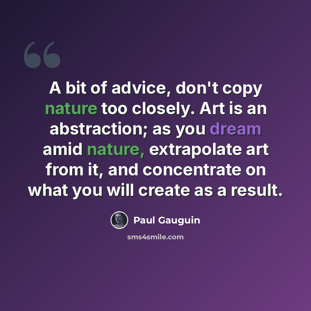 “A bit of advice, don't copy nature too closely. Art is an abstraction; as you dream amid nature, extrapolate art from it, and concentrate on what you will create as a result.” quote by Paul Gauguin