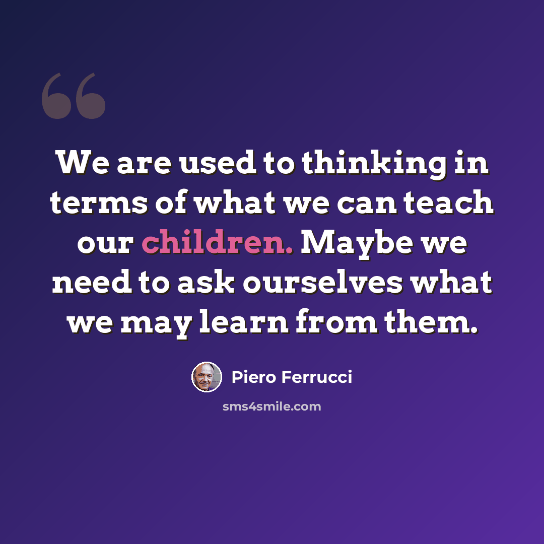 “We are used to thinking in terms of what we can teach our children. Maybe we need to ask ourselves what we may learn from them.” quote by Piero Ferrucci