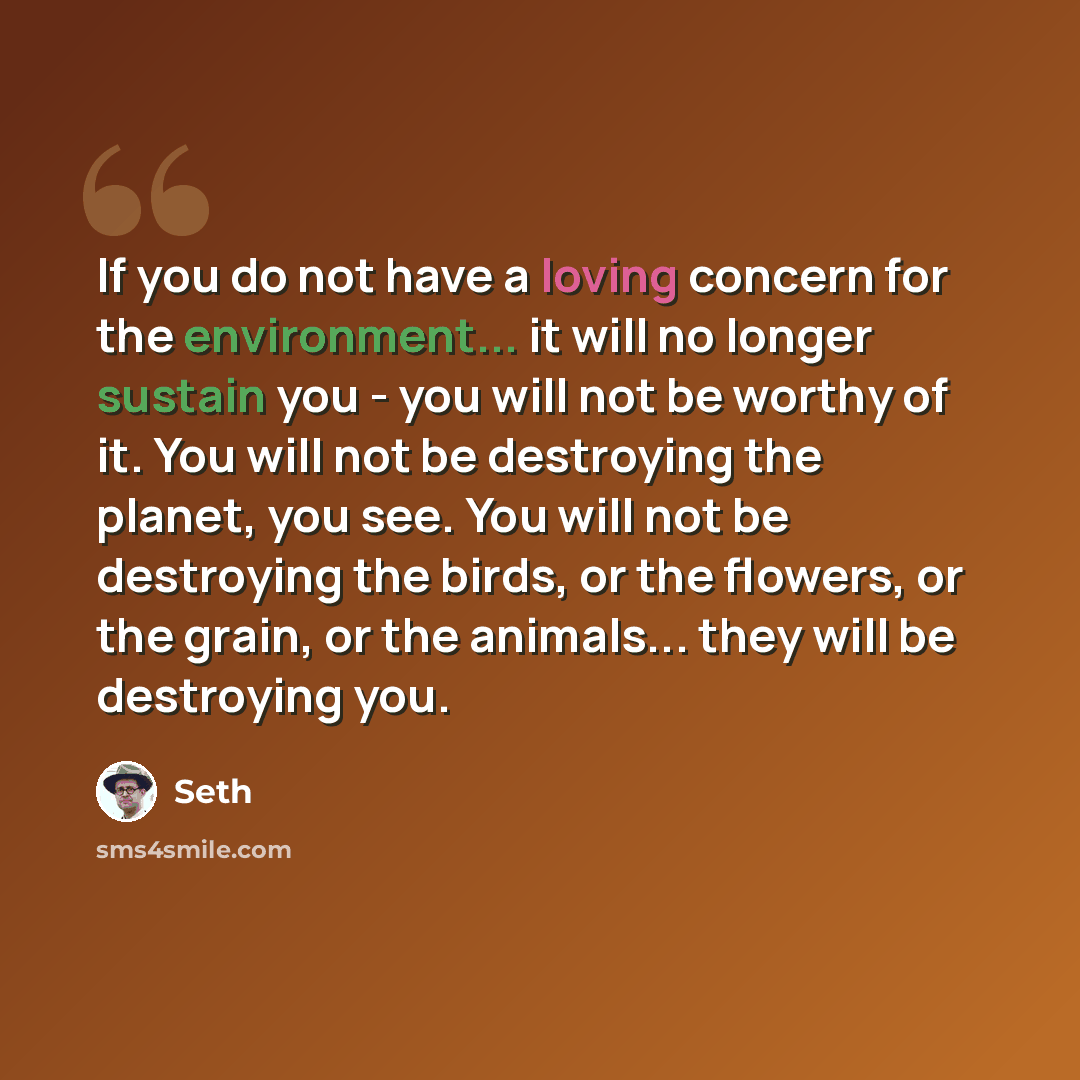 “If you do not have a loving concern for the environment... it will no longer sustain you - you will not be worthy of it. You will not be destroying the planet, you see. You will not be destroying the birds, or the flowers, or the grain, or the animals... they will be destroying you.” quote by Seth