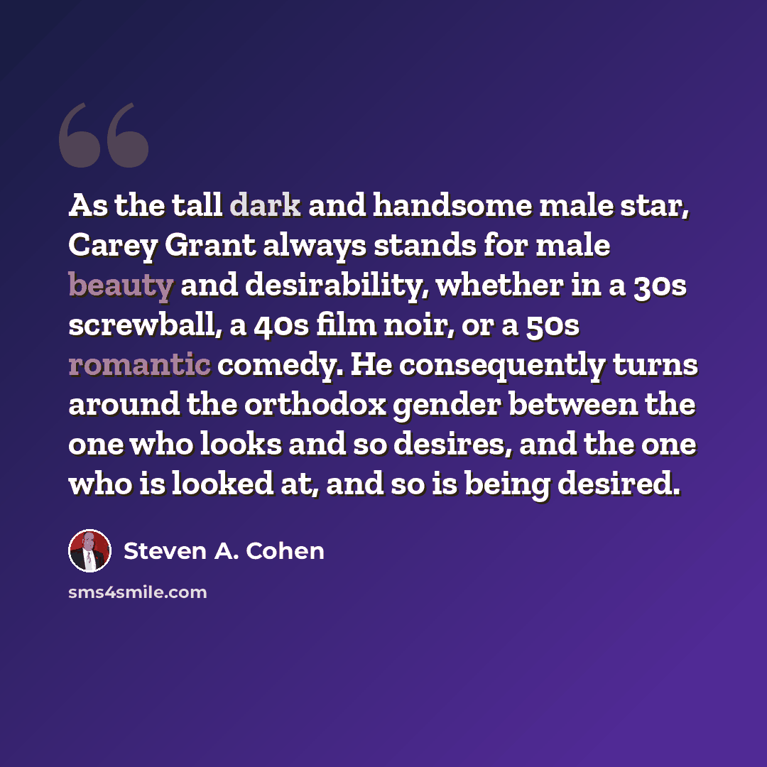 “As the tall dark and handsome male star, Carey Grant always stands for male beauty and desirability, whether in a 30s screwball, a 40s film noir, or a 50s romantic comedy. He consequently turns around the orthodox gender between the one who looks and so desires, and the one who is looked at, and…” quote by Steven A. Cohen