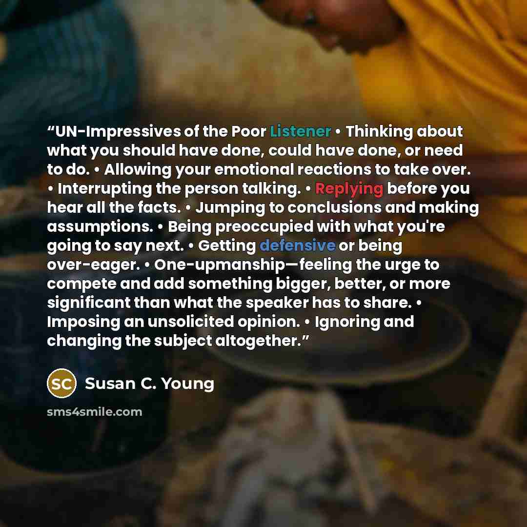 “UN-Impressives of the Poor Listener • Thinking about what you should have done, could have done, or need to do. • Allowing your emotional reactions to take over. • Interrupting the person talking. • Replying before you hear all the facts. • Jumping to conclusions and making assumptions. • Being…” quote by Susan C. Young