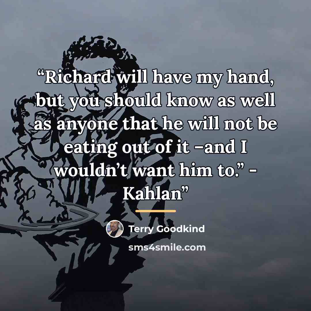 “Richard will have my hand, but you should know as well as anyone that he will not be eating out of it –and I wouldn’t want him to.” - Kahlan” quote by Terry Goodkind