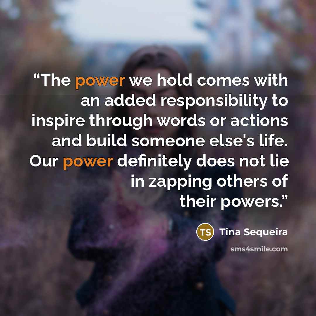 “The power we hold comes with an added responsibility to inspire through words or actions and build someone else's life. Our power definitely does not lie in zapping others of their powers.” quote by Tina Sequeira