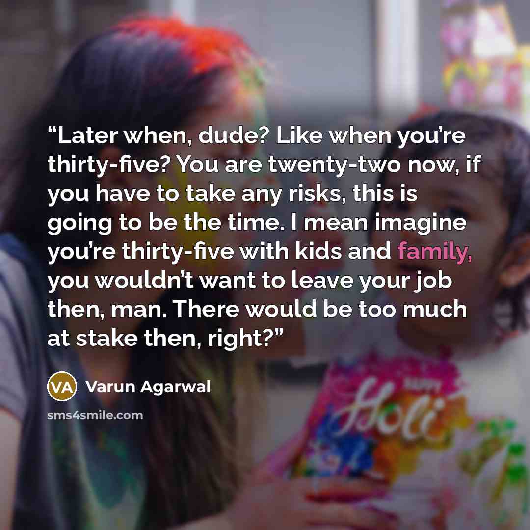 “Later when, dude? Like when you’re thirty-five? You are twenty-two now, if you have to take any risks, this is going to be the time. I mean imagine you’re thirty-five with kids and family, you wouldn’t want to leave your job then, man. There would be too much at stake then, right?” quote by Varun Agarwal