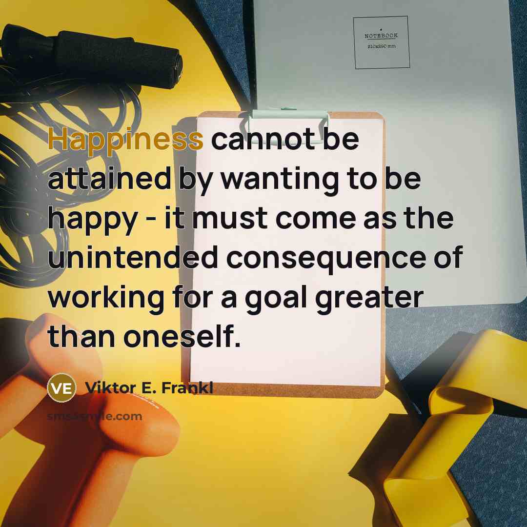 “Happiness cannot be attained by wanting to be happy - it must come as the unintended consequence of working for a goal greater than oneself.” quote by Viktor E. Frankl
