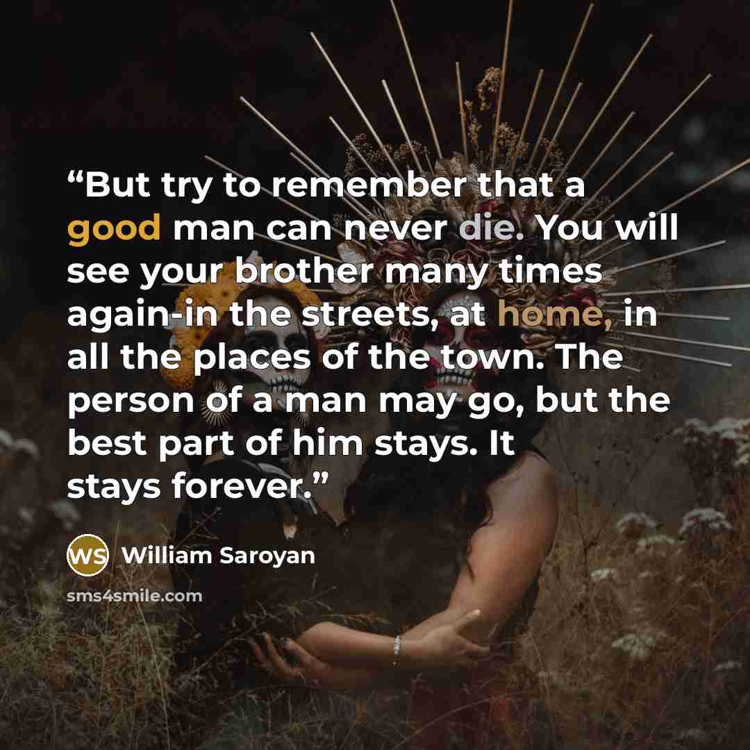 “But try to remember that a good man can never die. You will see your brother many times again-in the streets, at home, in all the places of the town. The person of a man may go, but the best part of him stays. It stays forever.” quote by William Saroyan