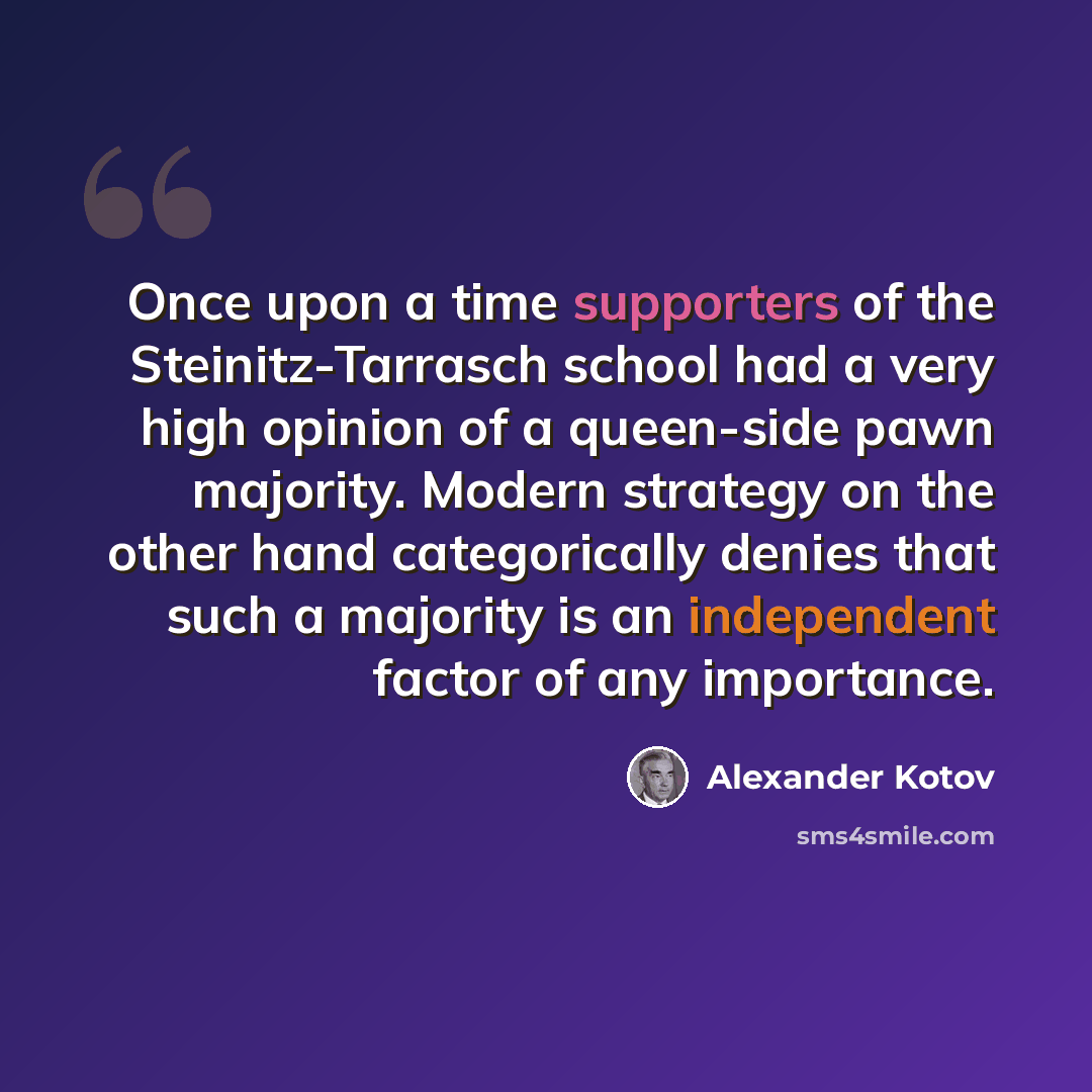 “Once upon a time supporters of the Steinitz-Tarrasch school had a very high opinion of a queen-side pawn majority. Modern strategy on the other hand categorically denies that such a majority is an independent factor of any importance.” quote by Alexander Kotov