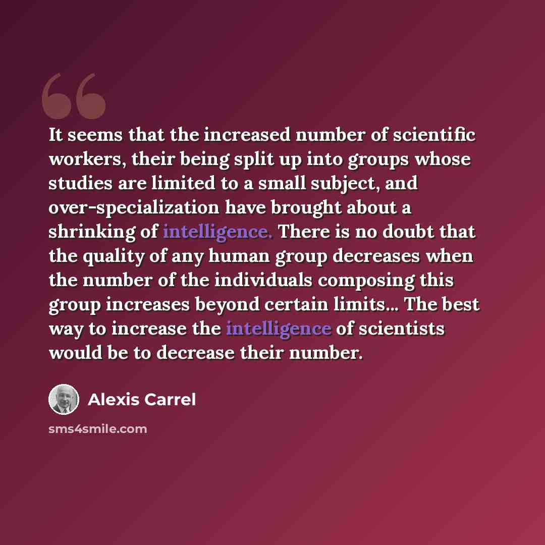 “It seems that the increased number of scientific workers, their being split up into groups whose studies are limited to a small subject, and over-specialization have brought about a shrinking of intelligence. There is no doubt that the quality of any human group decreases when the number of the…” quote by Alexis Carrel