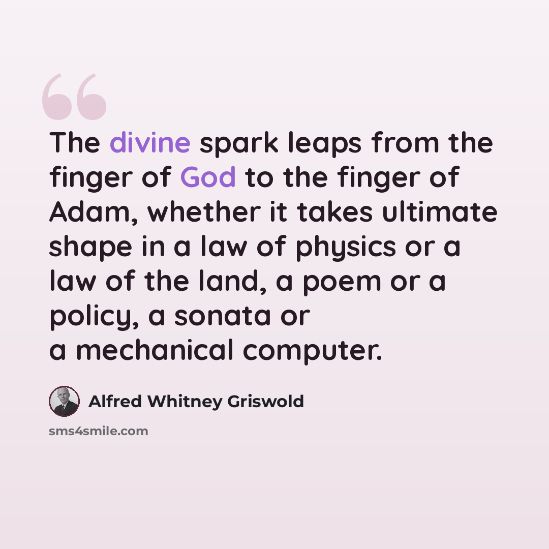 “The divine spark leaps from the finger of God to the finger of Adam, whether it takes ultimate shape in a law of physics or a law of the land, a poem or a policy, a sonata or a mechanical computer.” quote by Alfred Whitney Griswold