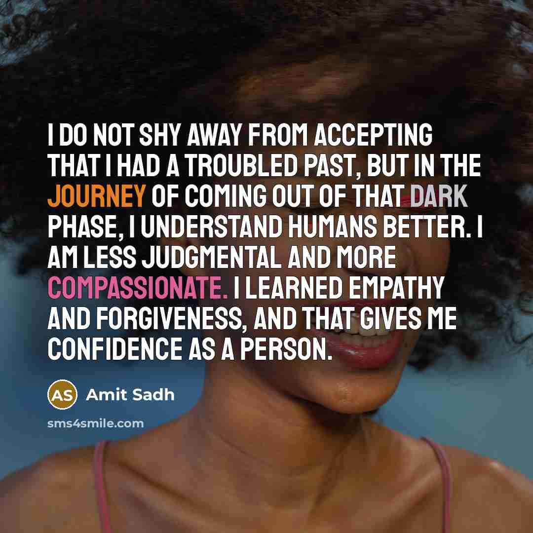 “I do not shy away from accepting that I had a troubled past, but in the journey of coming out of that dark phase, I understand humans better. I am less judgmental and more compassionate. I learned empathy and forgiveness, and that gives me confidence as a person.” quote by Amit Sadh