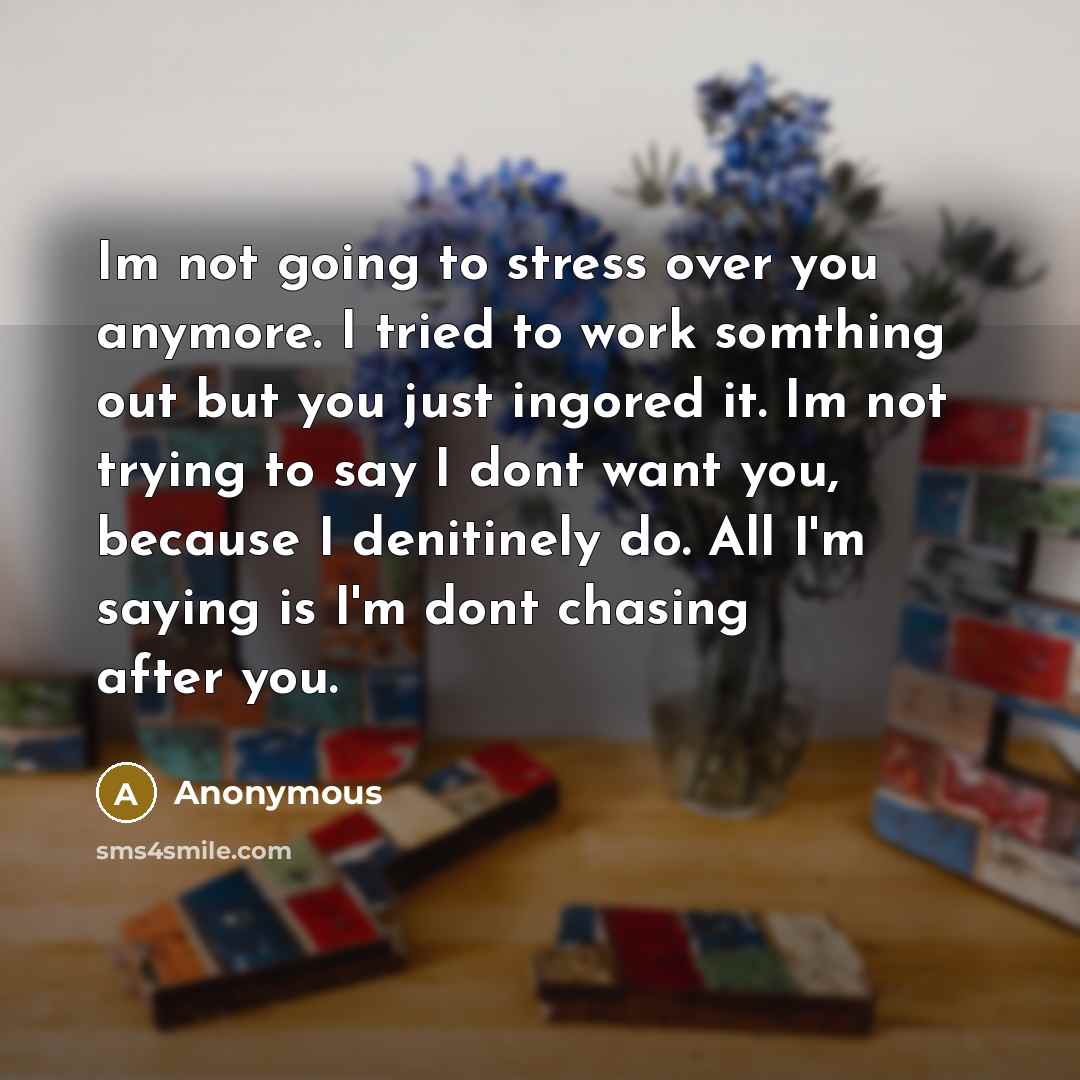 “Im not going to stress over you anymore. I tried to work somthing out but you just ingored it. Im not trying to say I dont want you, because I denitinely do. All I'm saying is I'm dont chasing after you.” quote by Anonymous