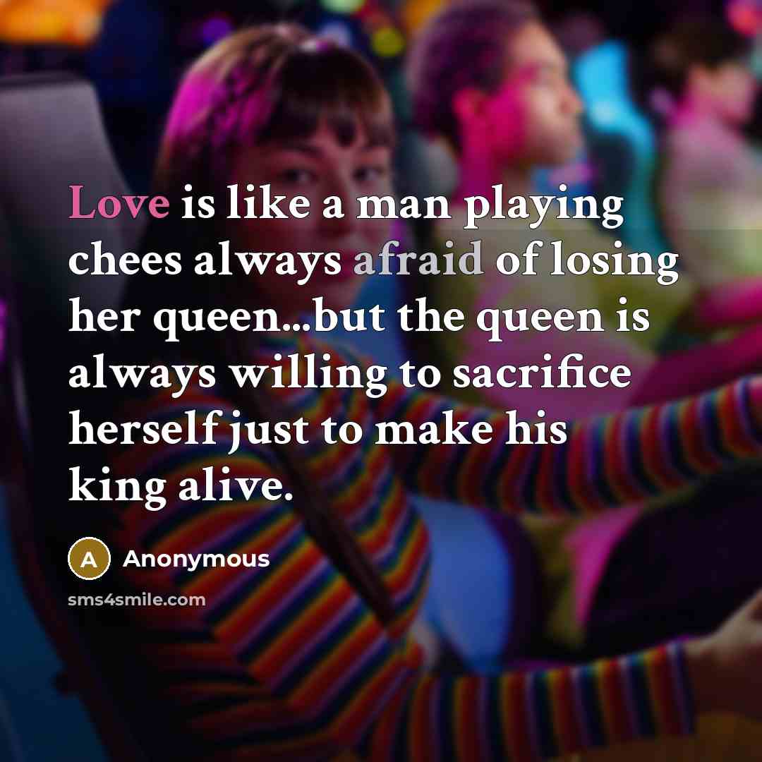 “Love is like a man playing chees always afraid of losing her queen...but the queen is always willing to sacrifice herself just to make his king alive.” quote by Anonymous