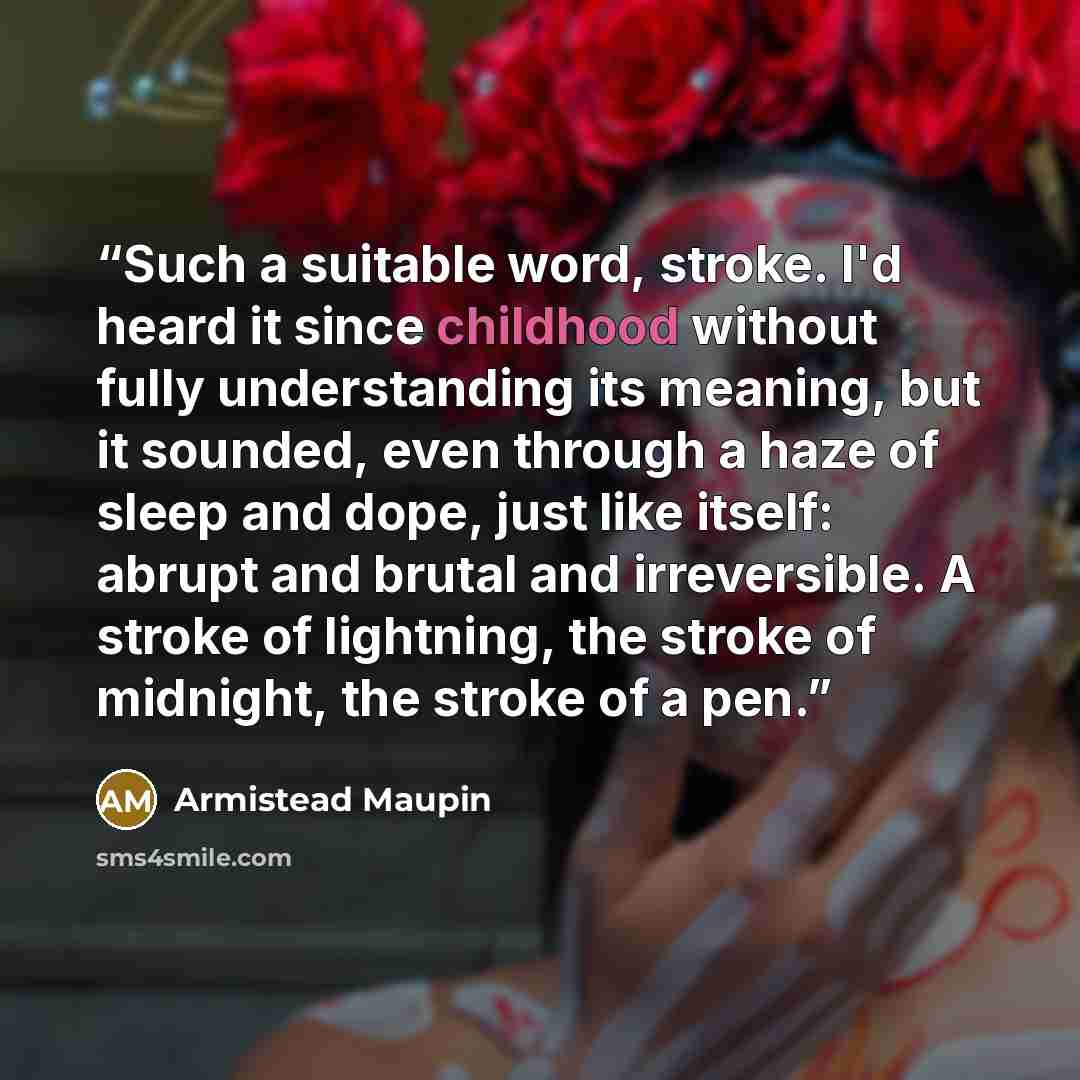 “Such a suitable word, stroke. I'd heard it since childhood without fully understanding its meaning, but it sounded, even through a haze of sleep and dope, just like itself: abrupt and brutal and irreversible. A stroke of lightning, the stroke of midnight, the stroke of a pen.” quote by Armistead Maupin