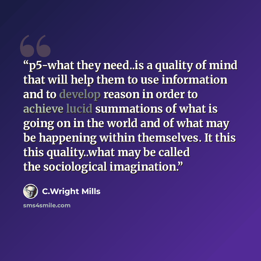 “p5-what they need..is a quality of mind that will help them to use information and to develop reason in order to achieve lucid summations of what is going on in the world and of what may be happening within themselves. It this this quality..what may be called the sociological imagination.” quote by C.Wright Mills