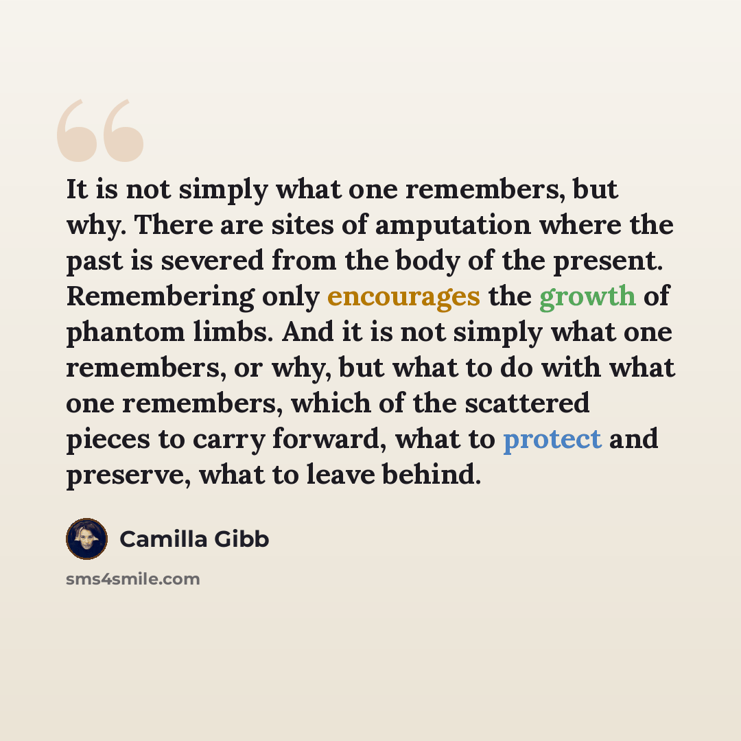 “It is not simply what one remembers, but why. There are sites of amputation where the past is severed from the body of the present. Remembering only encourages the growth of phantom limbs. And it is not simply what one remembers, or why, but what to do with what one remembers, which of the…” quote by Camilla Gibb