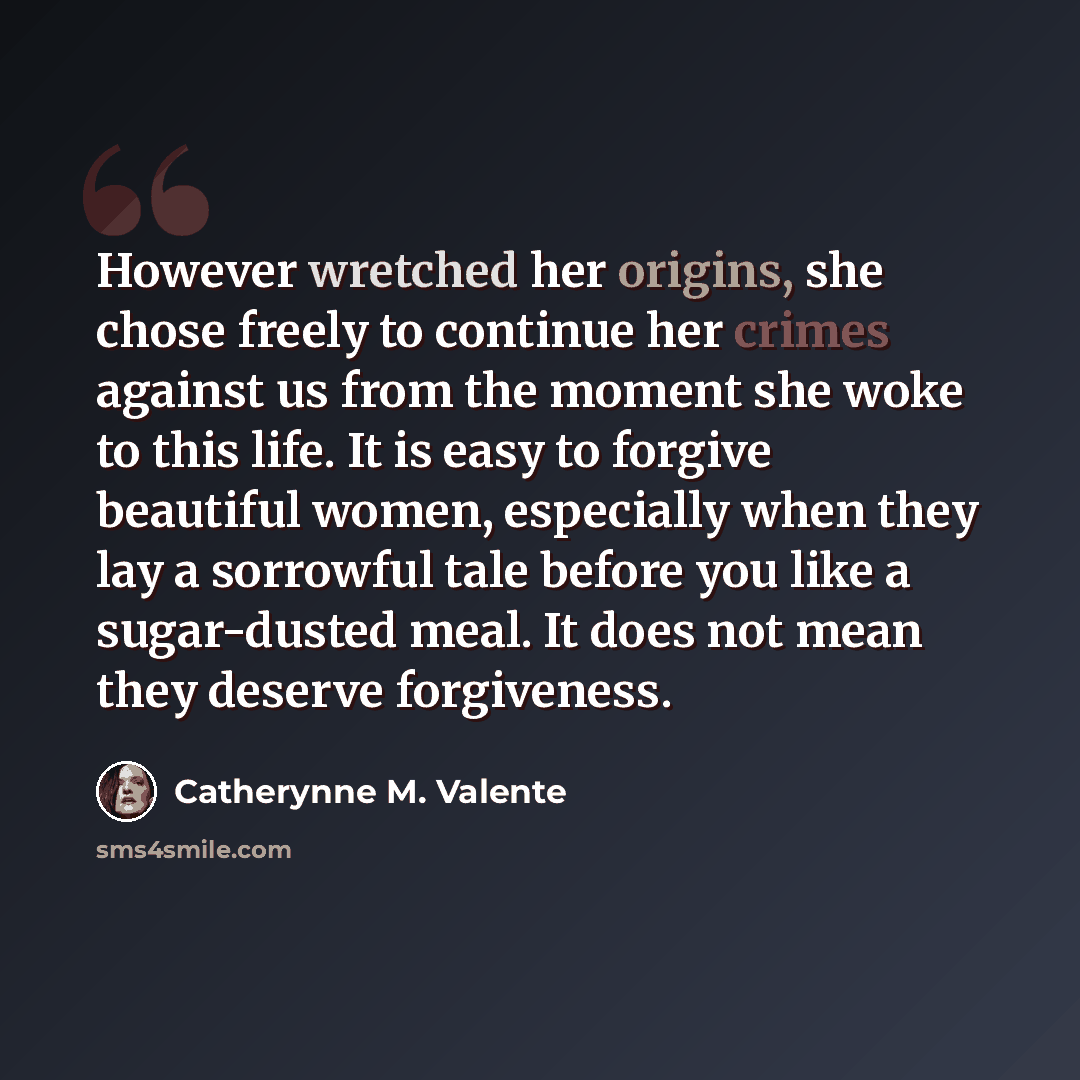 “However wretched her origins, she chose freely to continue her crimes against us from the moment she woke to this life. It is easy to forgive beautiful women, especially when they lay a sorrowful tale before you like a sugar-dusted meal. It does not mean they deserve forgiveness.” quote by Catherynne M. Valente