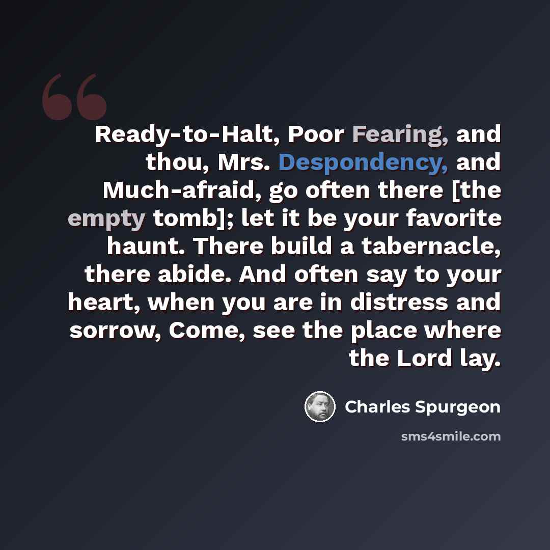 “Ready-to-Halt, Poor Fearing, and thou, Mrs. Despondency, and Much-afraid, go often there [the empty tomb]; let it be your favorite haunt. There build a tabernacle, there abide. And often say to your heart, when you are in distress and sorrow, Come, see the place where the Lord lay.” quote by Charles Spurgeon