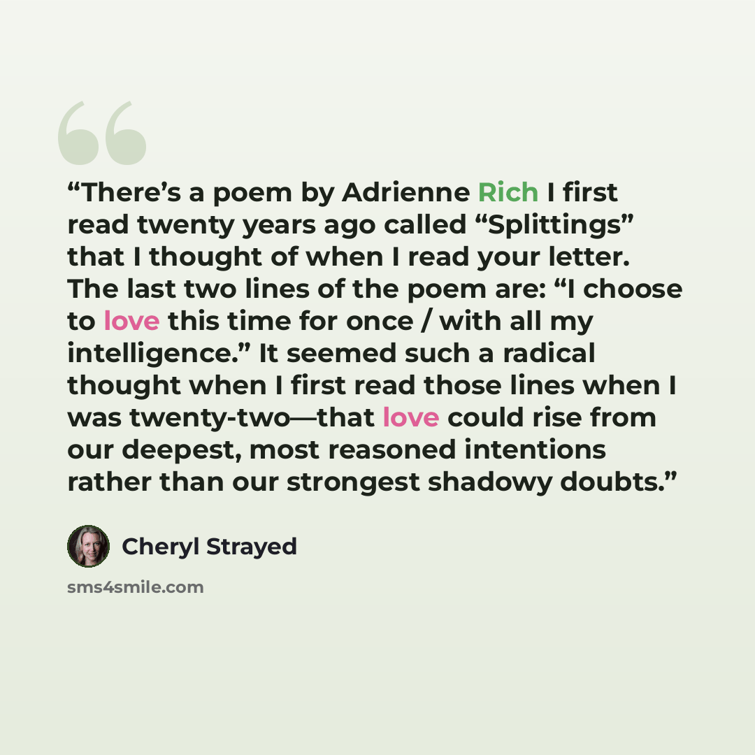“There’s a poem by Adrienne Rich I first read twenty years ago called “Splittings” that I thought of when I read your letter. The last two lines of the poem are: “I choose to love this time for once / with all my intelligence.” It seemed such a radical thought when I first read those lines when I…” quote by Cheryl Strayed