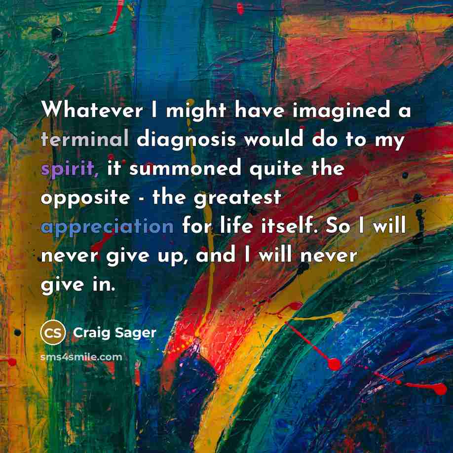 “Whatever I might have imagined a terminal diagnosis would do to my spirit, it summoned quite the opposite - the greatest appreciation for life itself. So I will never give up, and I will never give in.” quote by Craig Sager