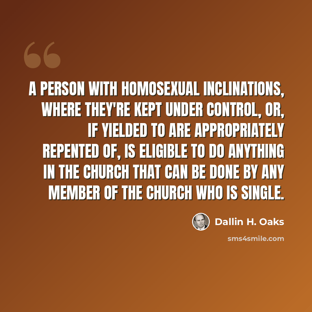 “A person with homosexual inclinations, where they're kept under control, or, if yielded to are appropriately repented of, is eligible to do anything in the Church that can be done by any member of the Church who is single.” quote by Dallin H. Oaks