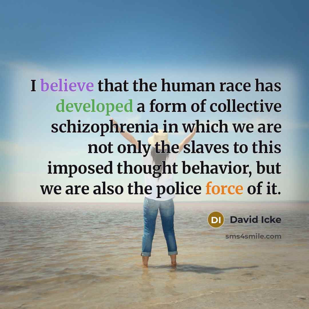 “I believe that the human race has developed a form of collective schizophrenia in which we are not only the slaves to this imposed thought behavior, but we are also the police force of it.” quote by David Icke