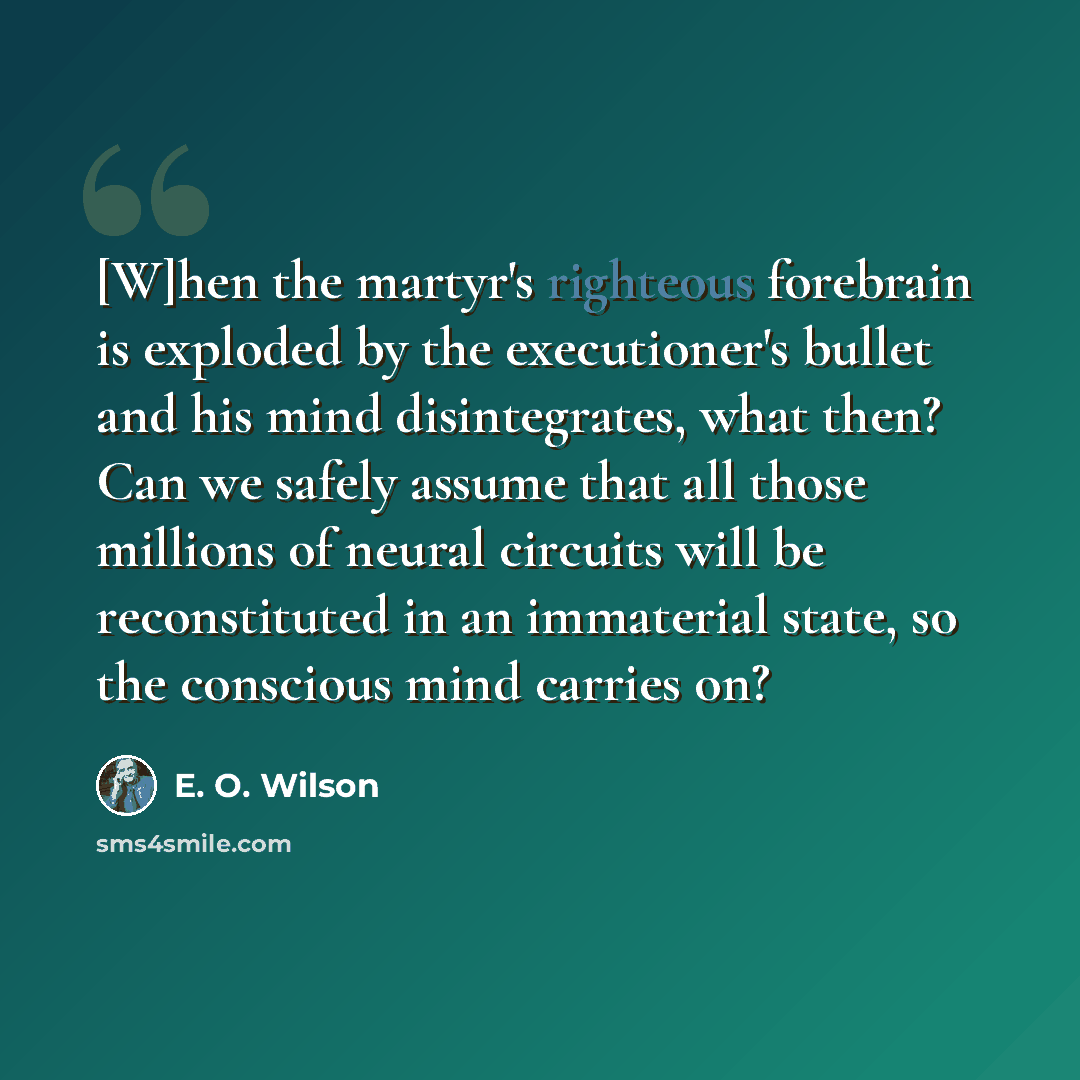 “[W]hen the martyr's righteous forebrain is exploded by the executioner's bullet and his mind disintegrates, what then? Can we safely assume that all those millions of neural circuits will be reconstituted in an immaterial state, so the conscious mind carries on?” quote by E. O. Wilson