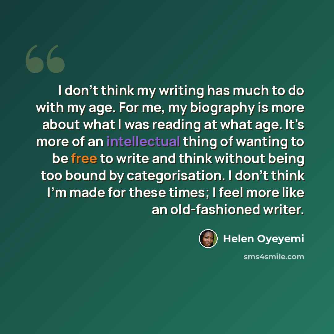 “I don't think my writing has much to do with my age. For me, my biography is more about what I was reading at what age. It's more of an intellectual thing of wanting to be free to write and think without being too bound by categorisation. I don't think I'm made for these times; I feel more like an…” quote by Helen Oyeyemi