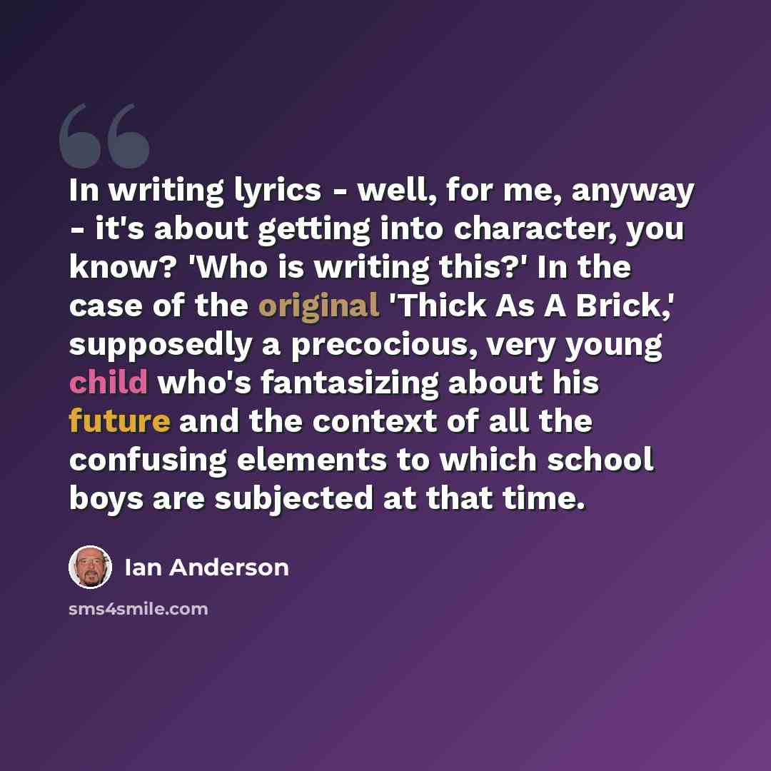 “In writing lyrics - well, for me, anyway - it's about getting into character, you know? 'Who is writing this?' In the case of the original 'Thick As A Brick,' supposedly a precocious, very young child who's fantasizing about his future and the context of all the confusing elements to which school…” quote by Ian Anderson