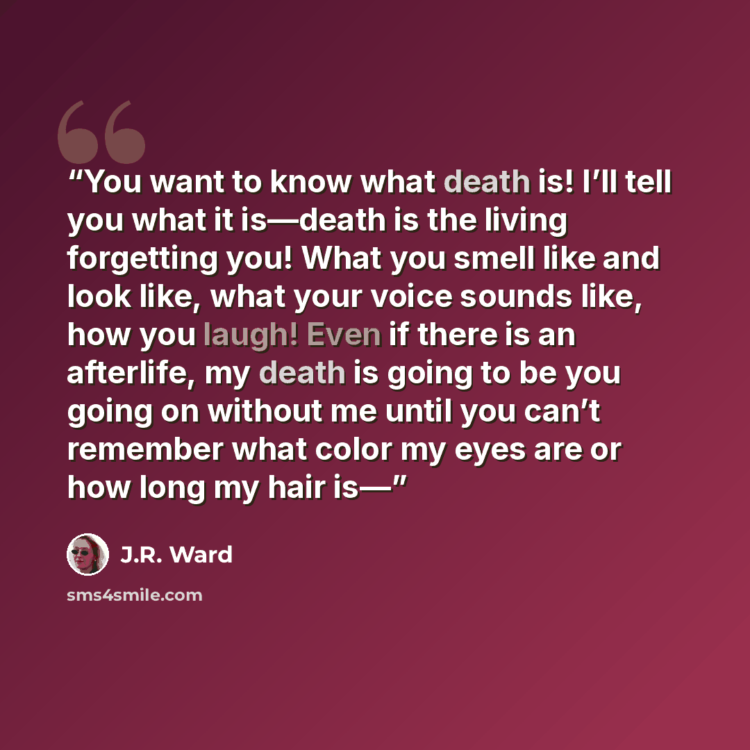 “You want to know what death is! I’ll tell you what it is—death is the living forgetting you! What you smell like and look like, what your voice sounds like, how you laugh! Even if there is an afterlife, my death is going to be you going on without me until you can’t remember what color my eyes are…” quote by J.R. Ward