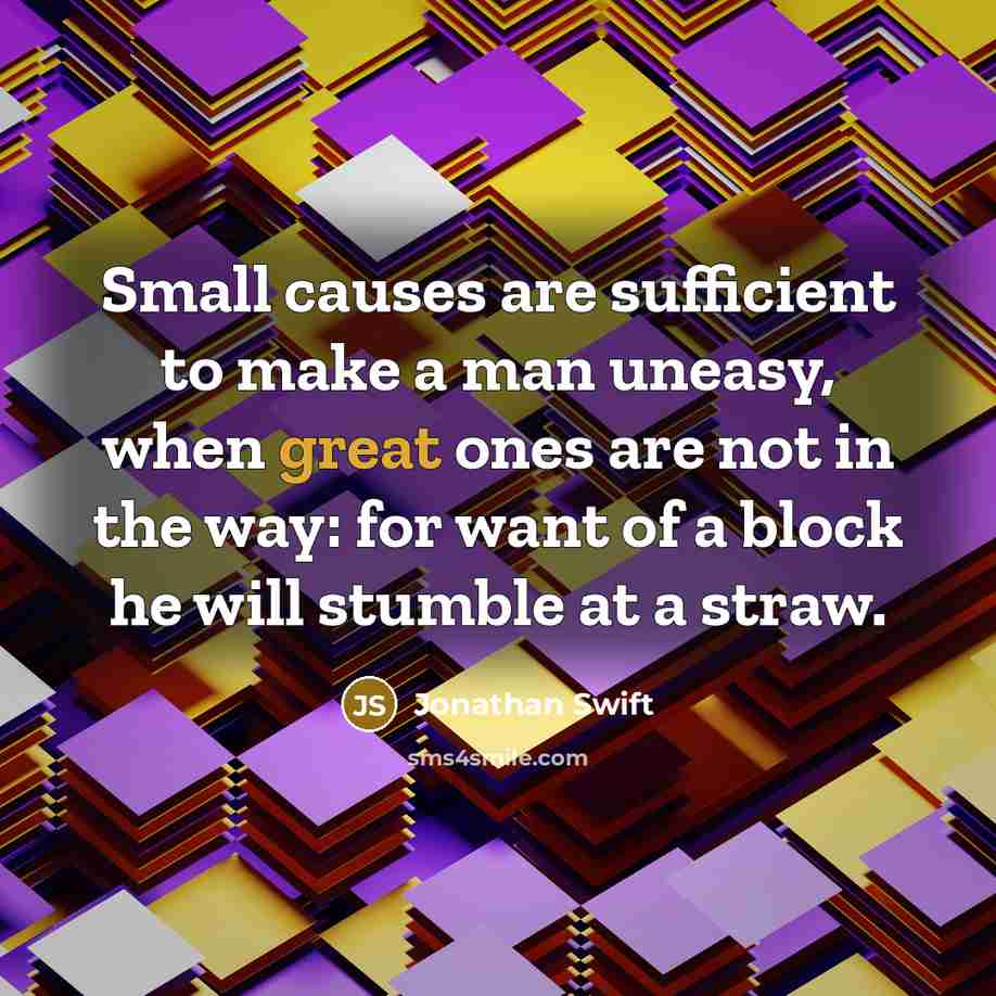 “Small causes are sufficient to make a man uneasy, when great ones are not in the way: for want of a block he will stumble at a straw.” quote by Jonathan Swift