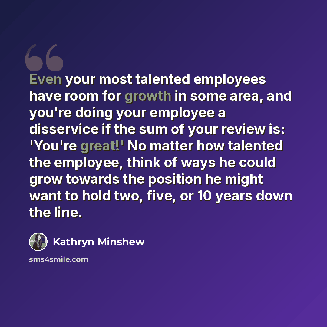 “Even your most talented employees have room for growth in some area, and you're doing your employee a disservice if the sum of your review is: 'You're great!' No matter how talented the employee, think of ways he could grow towards the position he might want to hold two, five, or 10 years down the…” quote by Kathryn Minshew