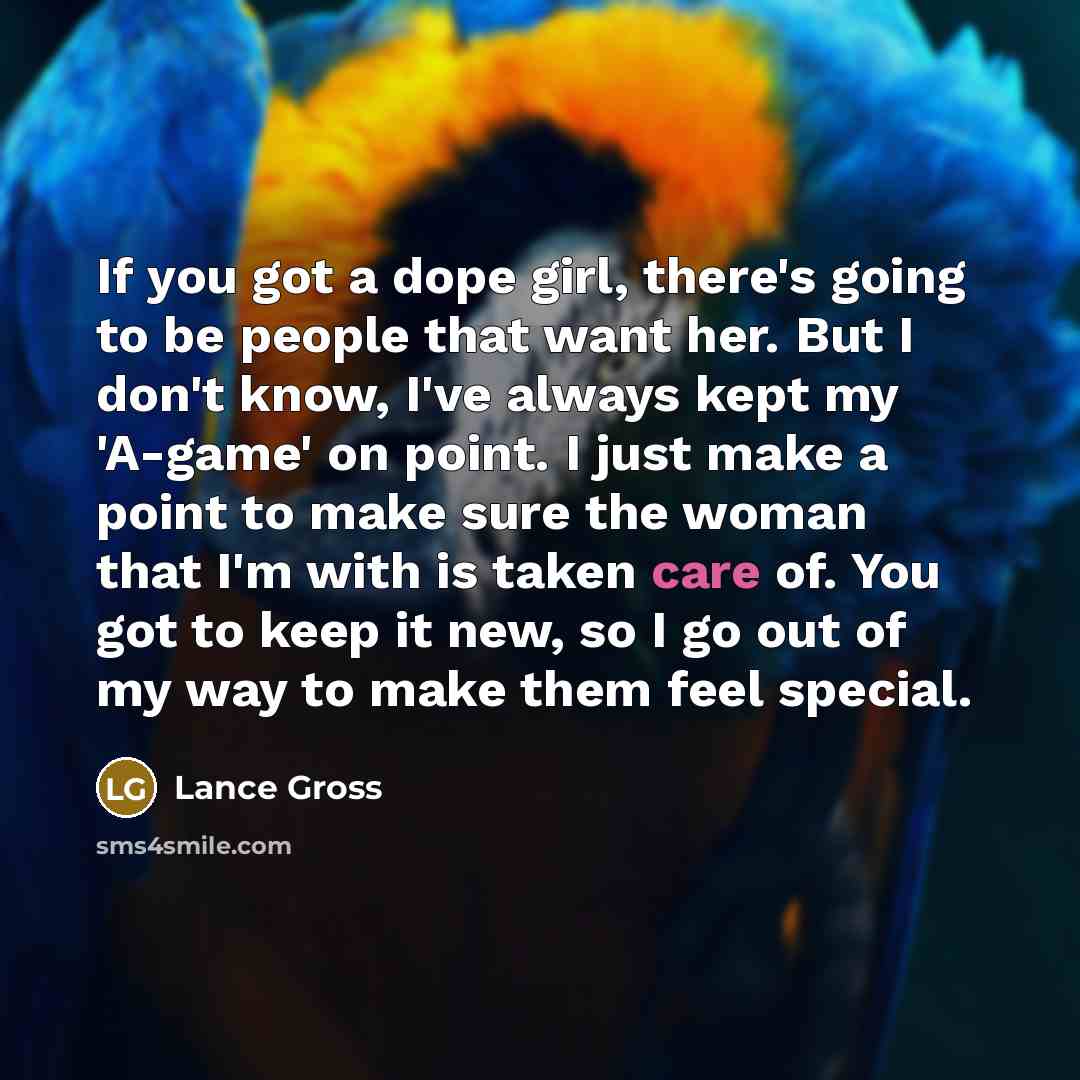 “If you got a dope girl, there's going to be people that want her. But I don't know, I've always kept my 'A-game' on point. I just make a point to make sure the woman that I'm with is taken care of. You got to keep it new, so I go out of my way to make them feel special.” quote by Lance Gross