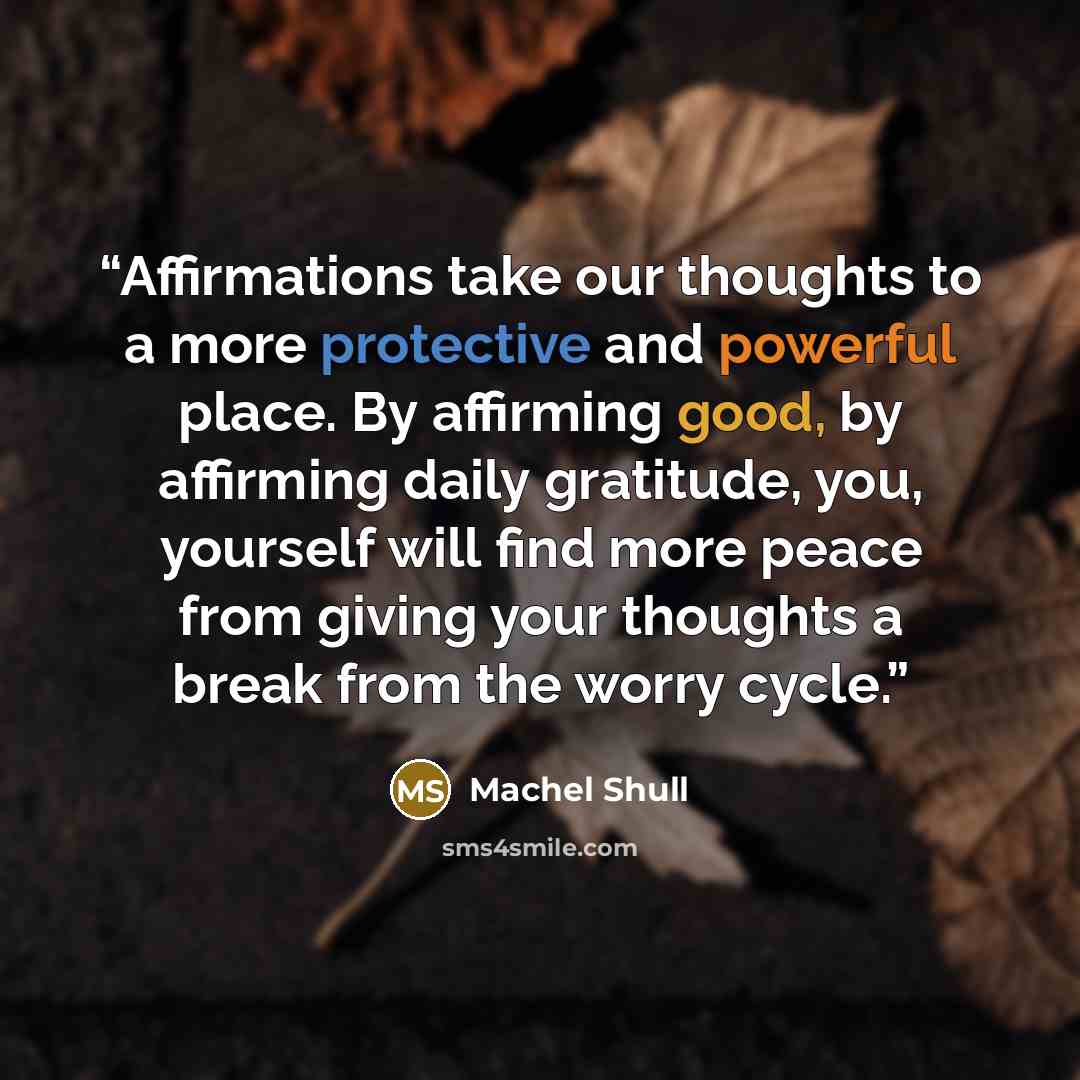 “Affirmations take our thoughts to a more protective and powerful place. By affirming good, by affirming daily gratitude, you, yourself will find more peace from giving your thoughts a break from the worry cycle.” quote by Machel Shull