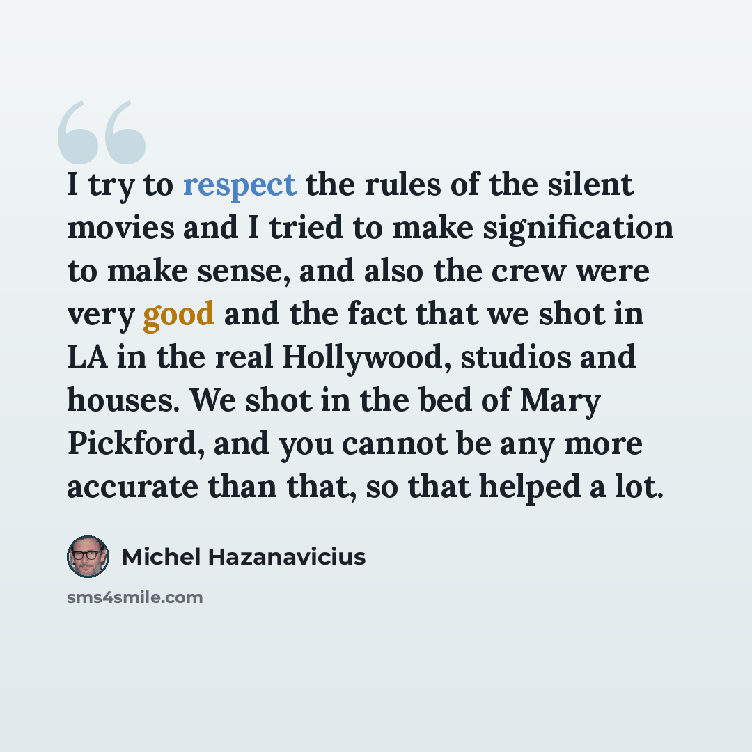 “I try to respect the rules of the silent movies and I tried to make signification to make sense, and also the crew were very good and the fact that we shot in LA in the real Hollywood, studios and houses. We shot in the bed of Mary Pickford, and you cannot be any more accurate than that, so that…” quote by Michel Hazanavicius