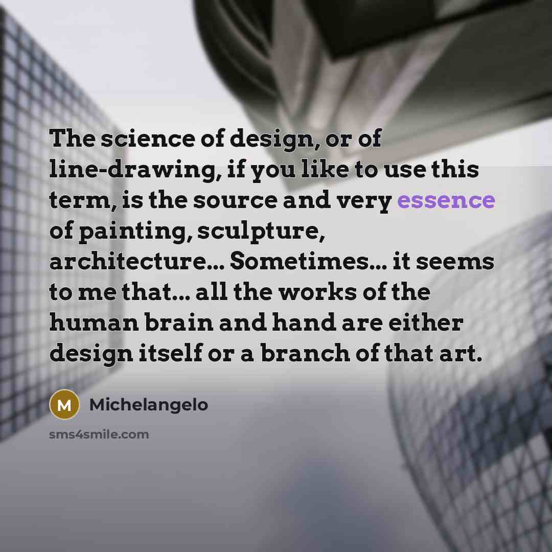 “The science of design, or of line-drawing, if you like to use this term, is the source and very essence of painting, sculpture, architecture... Sometimes... it seems to me that... all the works of the human brain and hand are either design itself or a branch of that art.” quote by Michelangelo