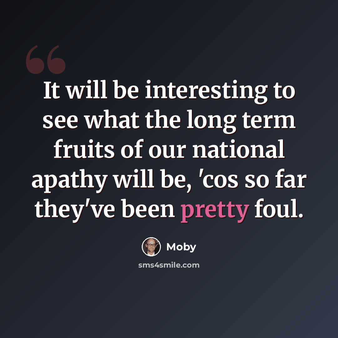 “It will be interesting to see what the long term fruits of our national apathy will be, 'cos so far they've been pretty foul.” quote by Moby