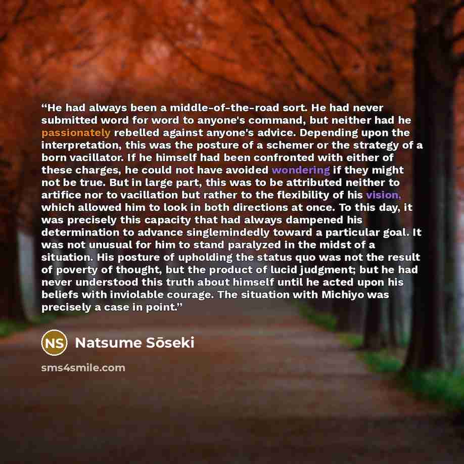 “He had always been a middle-of-the-road sort. He had never submitted word for word to anyone's command, but neither had he passionately rebelled against anyone's advice. Depending upon the interpretation, this was the posture of a schemer or the strategy of a born vacillator. If he himself had…” quote by Natsume Sōseki
