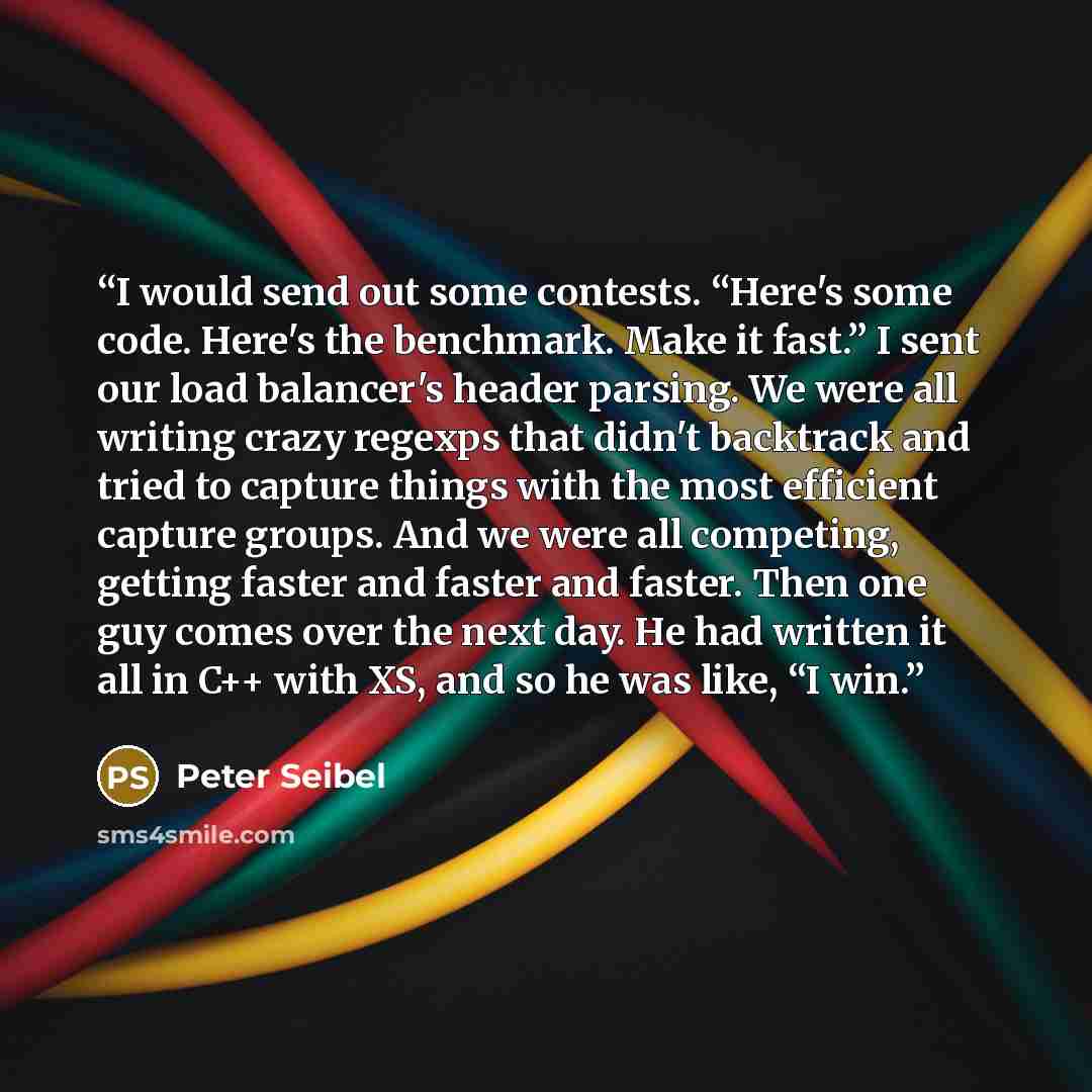 “I would send out some contests. “Here's some code. Here's the benchmark. Make it fast.” I sent our load balancer's header parsing. We were all writing crazy regexps that didn't backtrack and tried to capture things with the most efficient capture groups. And we were all competing, getting faster…” quote by Peter Seibel