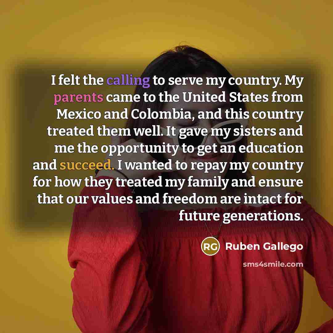 “I felt the calling to serve my country. My parents came to the United States from Mexico and Colombia, and this country treated them well. It gave my sisters and me the opportunity to get an education and succeed. I wanted to repay my country for how they treated my family and ensure that our…” quote by Ruben Gallego