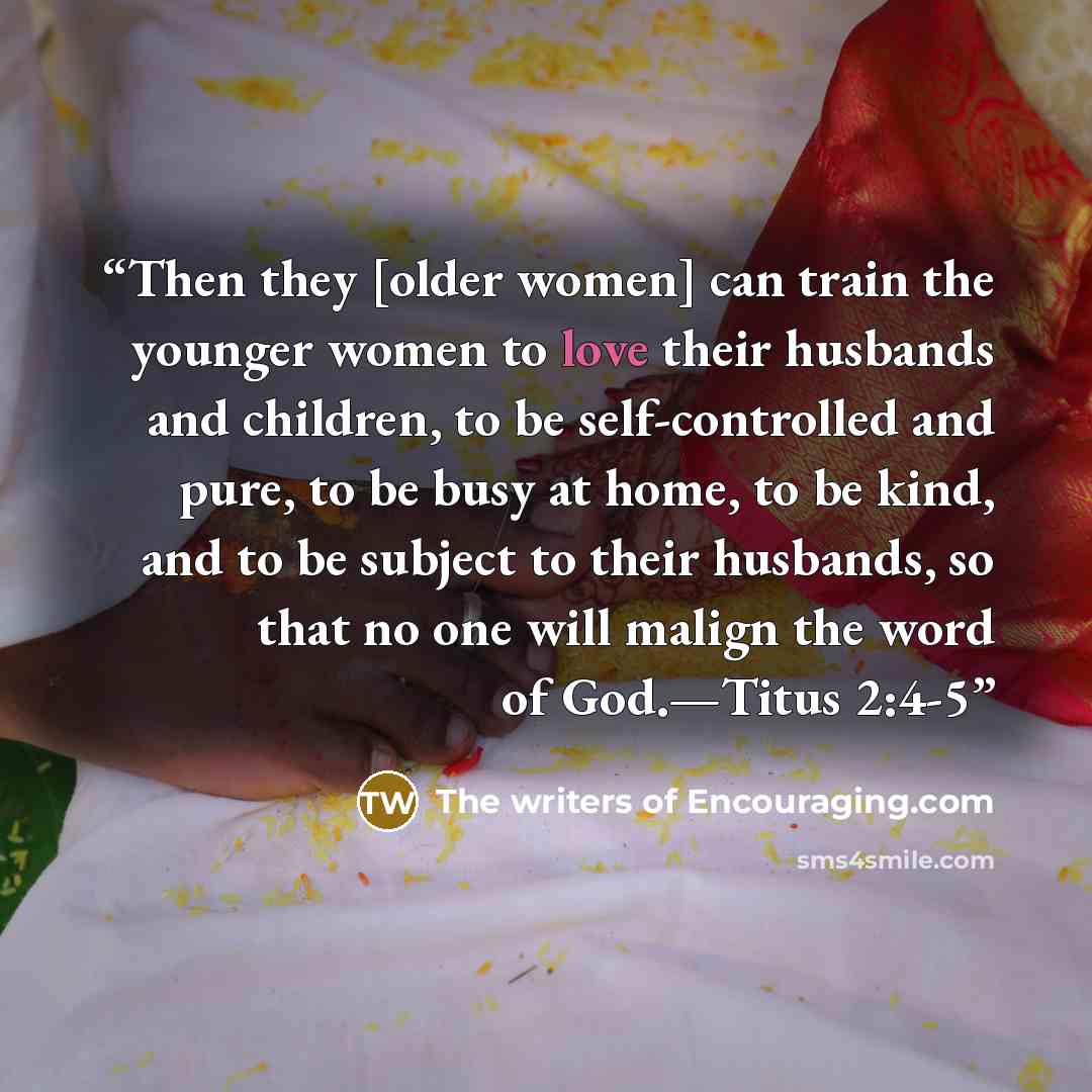 “Then they [older women] can train the younger women to love their husbands and children, to be self-controlled and pure, to be busy at home, to be kind, and to be subject to their husbands, so that no one will malign the word of God.—Titus 2:4-5” quote by The writers of Encouraging.com