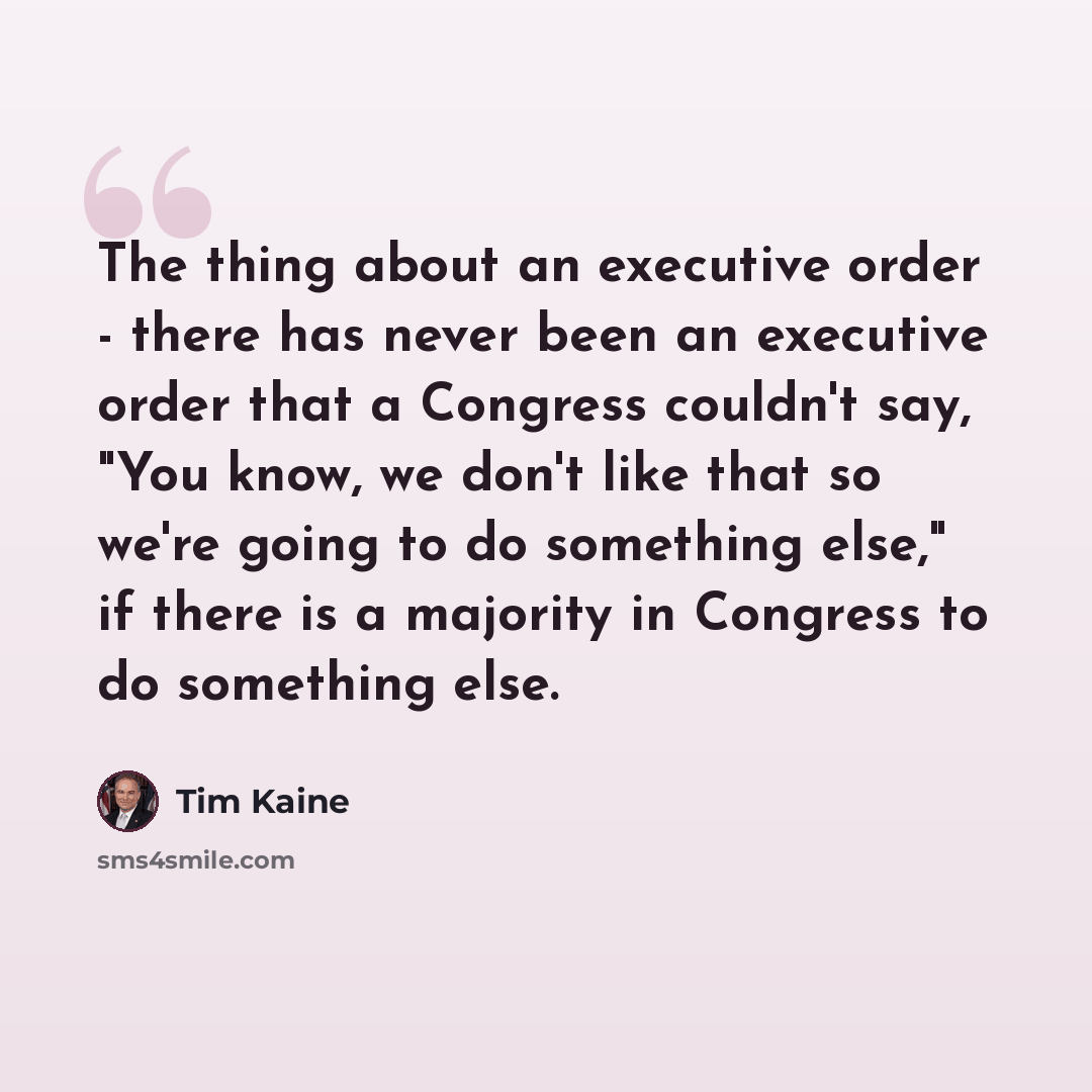 “The thing about an executive order - there has never been an executive order that a Congress couldn't say, "You know, we don't like that so we're going to do something else," if there is a majority in Congress to do something else.” quote by Tim Kaine