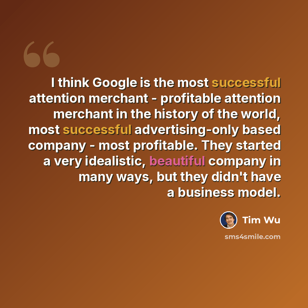 “I think Google is the most successful attention merchant - profitable attention merchant in the history of the world, most successful advertising-only based company - most profitable. They started a very idealistic, beautiful company in many ways, but they didn't have a business model.” quote by Tim Wu